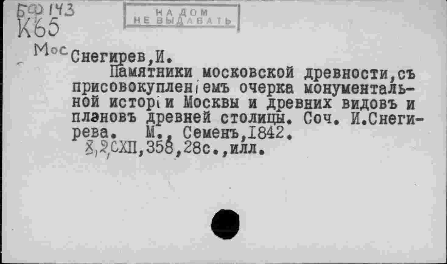 ﻿Б’Ф (Ч З	H А /1 О М “І
Х65	„ИЛ ВЫДАТЬ I
^ос Снегирев, И.
Памятники московской древности,съ присовокупленіемь очерка монументальной исторі и Москвы и древних видовъ и плэновъ древней столицы. Соч. И.Снегирева. М., Семенъ,1842.
;СХП, 358,28с., илл.